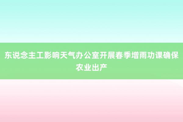 东说念主工影响天气办公室开展春季增雨功课确保农业出产